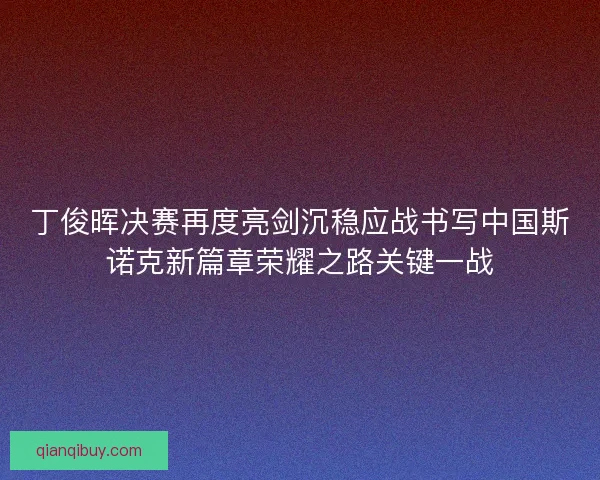 丁俊晖决赛再度亮剑沉稳应战书写中国斯诺克新篇章荣耀之路关键一战