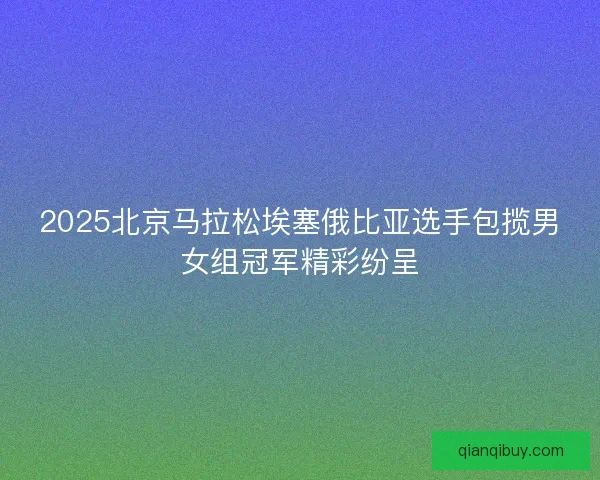 2025北京马拉松埃塞俄比亚选手包揽男女组冠军精彩纷呈