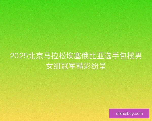 2025北京马拉松埃塞俄比亚选手包揽男女组冠军精彩纷呈