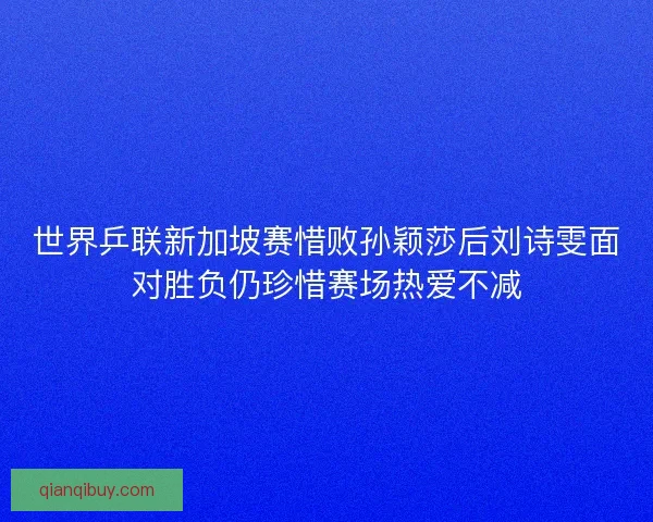 世界乒联新加坡赛惜败孙颖莎后刘诗雯面对胜负仍珍惜赛场热爱不减