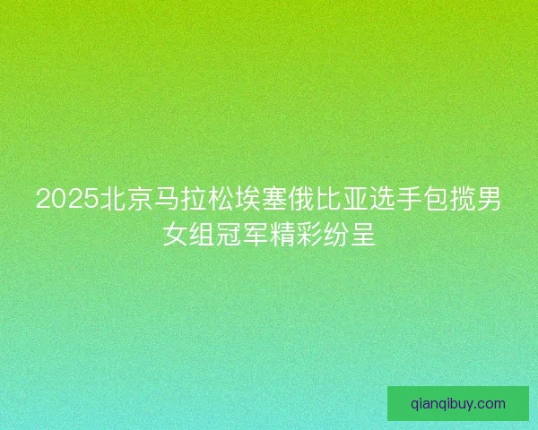 2025北京马拉松埃塞俄比亚选手包揽男女组冠军精彩纷呈