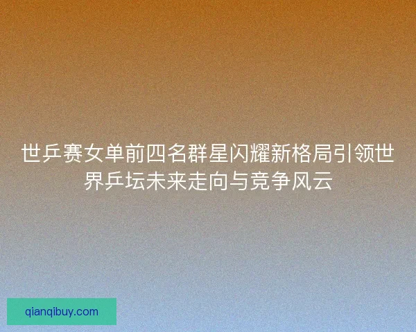 世乒赛女单前四名群星闪耀新格局引领世界乒坛未来走向与竞争风云 世乒赛女单前四名群星闪耀新格局引领世界乒坛未来走向与竞争风云