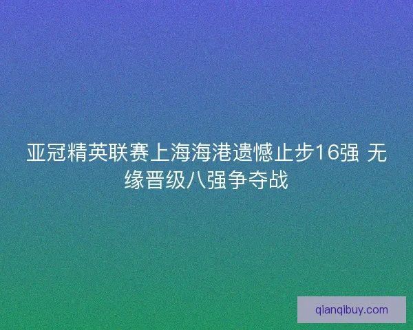 亚冠精英联赛上海海港遗憾止步16强 无缘晋级八强争夺战 亚冠精英联赛上海海港遗憾止步16强 无缘晋级八强争夺战
