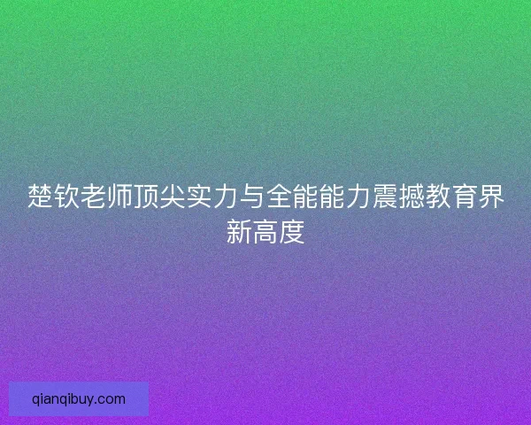 楚钦老师顶尖实力与全能能力震撼教育界新高度
