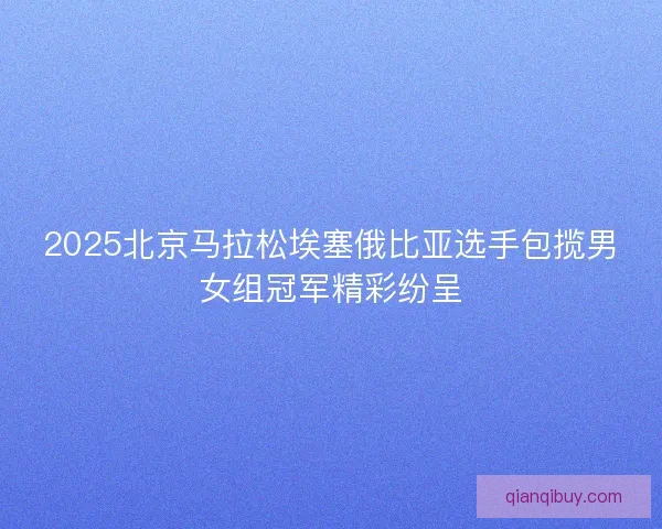 2025北京马拉松埃塞俄比亚选手包揽男女组冠军精彩纷呈