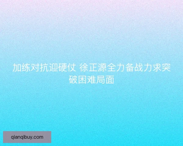 加练对抗迎硬仗 徐正源全力备战力求突破困难局面
