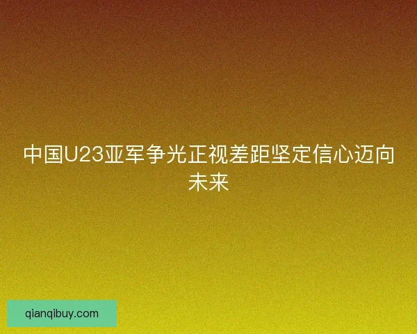 中国U23亚军争光正视差距坚定信心迈向未来 中国U23亚军争光正视差距坚定信心迈向未来