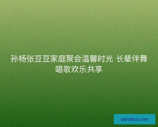 孙杨张豆豆家庭聚会温馨时光 长辈伴舞唱歌欢乐共享 孙杨张豆豆家庭聚会温馨时光 长辈伴舞唱歌欢乐共享