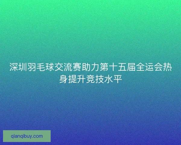 深圳羽毛球交流赛助力第十五届全运会热身提升竞技水平 深圳羽毛球交流赛助力第十五届全运会热身提升竞技水平