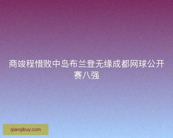 商竣程惜败中岛布兰登无缘成都网球公开赛八强 商竣程惜败中岛布兰登无缘成都网球公开赛八强